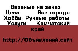 Вязаные на заказ › Цена ­ 800 - Все города Хобби. Ручные работы » Услуги   . Камчатский край